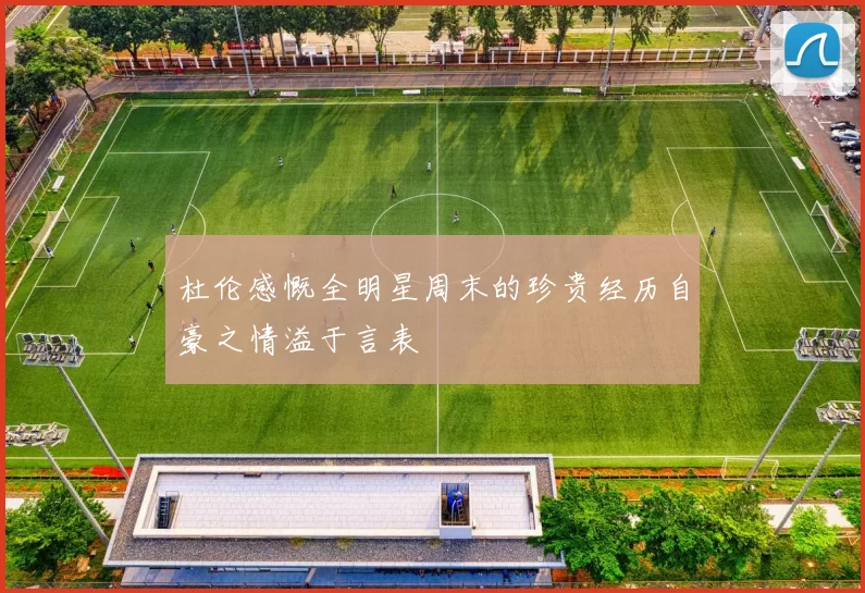 杜伦感慨全明星周末的珍贵经历自豪之情溢于言表